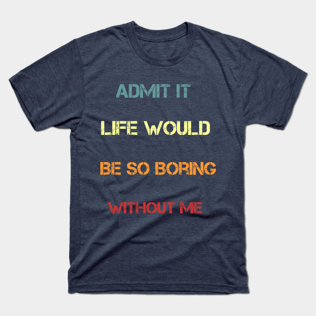 Admit It Life Would Be So Boring Without Me